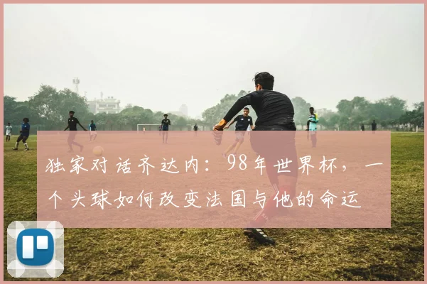 独家对话齐达内：98年世界杯，一个头球如何改变法国与他的命运