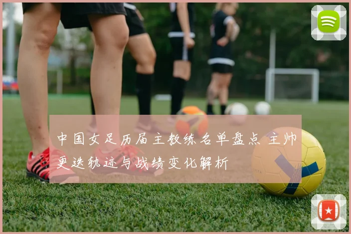 中国女足历届主教练名单盘点 主帅更迭轨迹与战绩变化解析