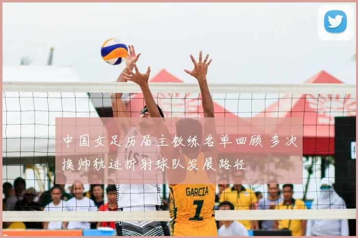 中国女足历届主教练名单回顾 多次换帅轨迹折射球队发展路径