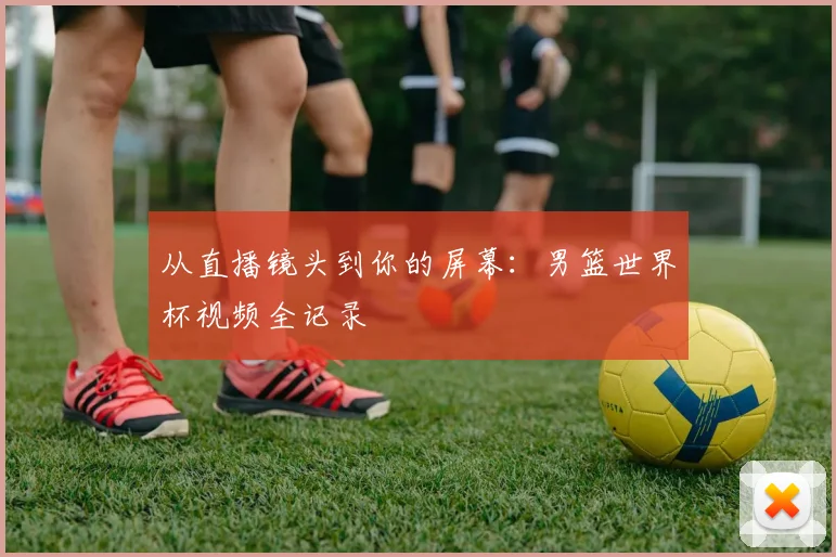 从直播镜头到你的屏幕：男篮世界杯视频全记录