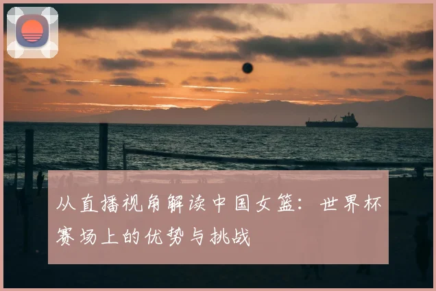 从直播视角解读中国女篮：世界杯赛场上的优势与挑战