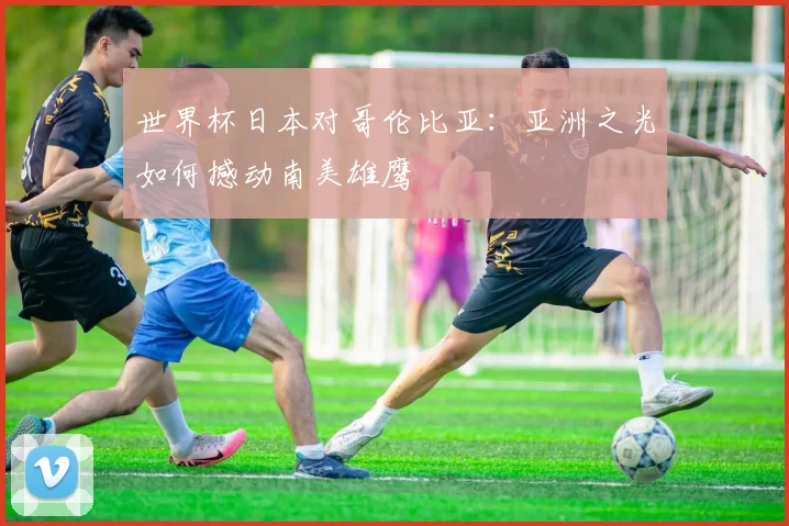 世界杯日本对哥伦比亚：亚洲之光如何撼动南美雄鹰