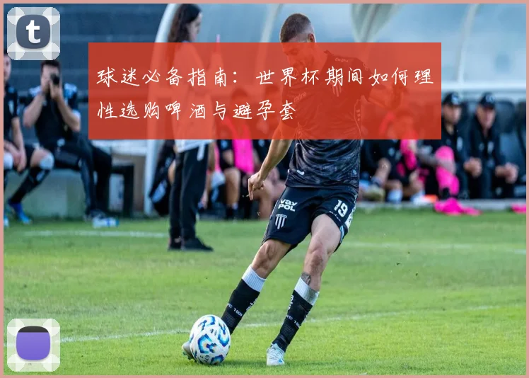 球迷必备指南：世界杯期间如何理性选购啤酒与避孕套