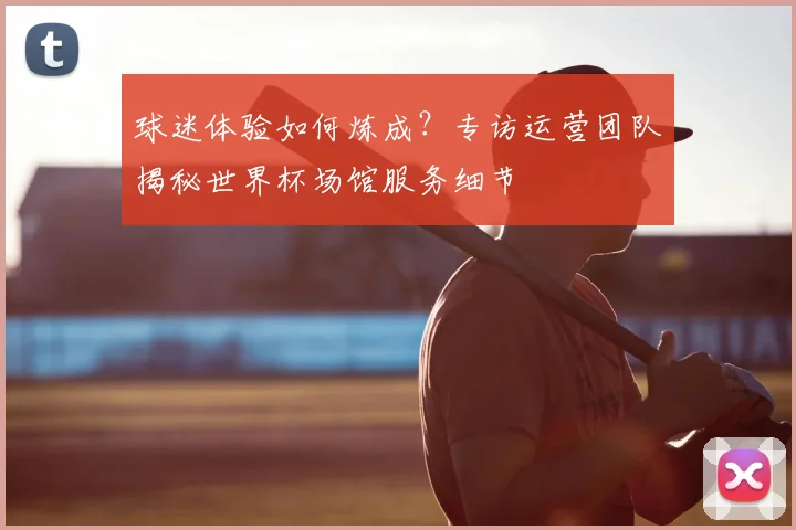 球迷体验如何炼成？专访运营团队揭秘世界杯场馆服务细节