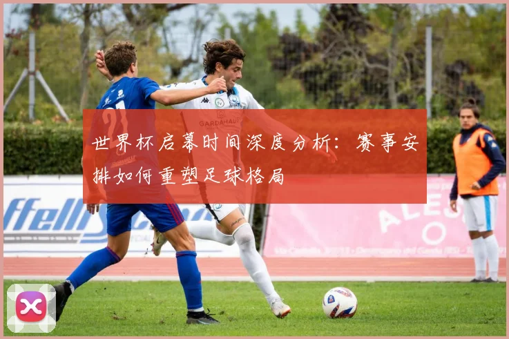 世界杯启幕时间深度分析:赛事安排如何重塑足球格局