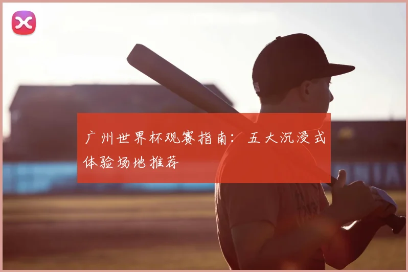 广州世界杯观赛指南：五大沉浸式体验场地推荐