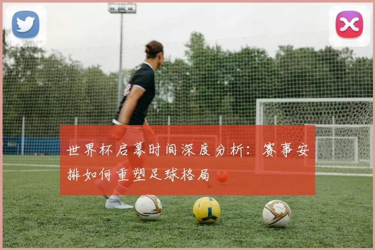 世界杯启幕时间深度分析：赛事安排如何重塑足球格局