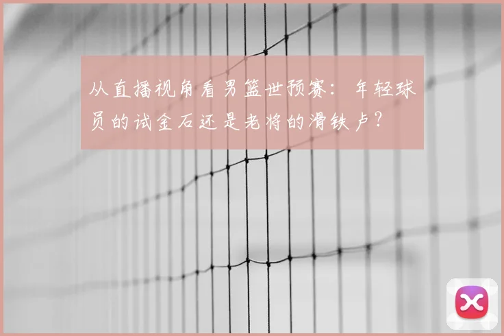 从直播视角看男篮世预赛：年轻球员的试金石还是老将的滑铁卢？